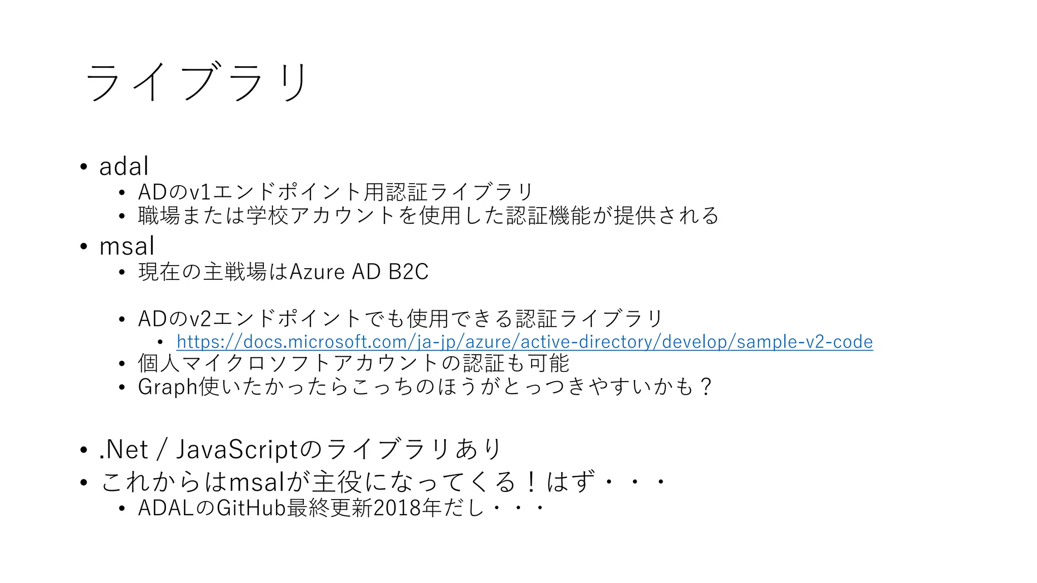 ライブラリ
• adal
• ADのv1エンドポイント用認証ライブラリ
• 職場または学校アカウントを使用した認証機能が提供される
• msal
• 現在の主戦場はAzure AD B2C
• ADのv2エンドポイントでも使用できる認証ライブラリ
• https://docs.microsoft.com/ja-jp/azure/active-directory/develop/sample-v2-code
• 個人マイクロソフトアカウントの認証も可能
• Graph使いたかったらこっちのほうがとっつきやすいかも？
• .Net / JavaScriptのライブラリあり
• これからはmsalが主役になってくる！はず・・・
• ADALのGitHub最終更新2018年だし・・・
 