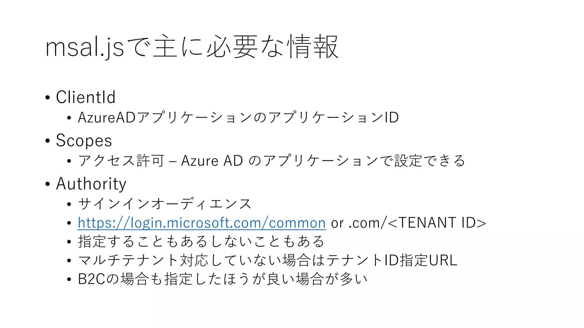 msal.jsで主に必要な情報
• ClientId
• AzureADアプリケーションのアプリケーションID
• Scopes
• アクセス許可 – Azure AD のアプリケーションで設定できる
• Authority
• サインインオーディエンス
• https://login.microsoft.com/common or .com/<TENANT ID>
• 指定することもあるしないこともある
• マルチテナント対応していない場合はテナントID指定URL
• B2Cの場合も指定したほうが良い場合が多い
 