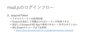 msal.jsΥե`
3. acquireToken
? ȩ`ȡÄI
? ScopesָƆ}ʤХȩ`ȡäǤ
? ָScopesAD AppʹäǤʤ = SɤƤʤ
? MS GraphΥ`פӛ
? https://docs.microsoft.com/en-us/graph/permissions-reference
 