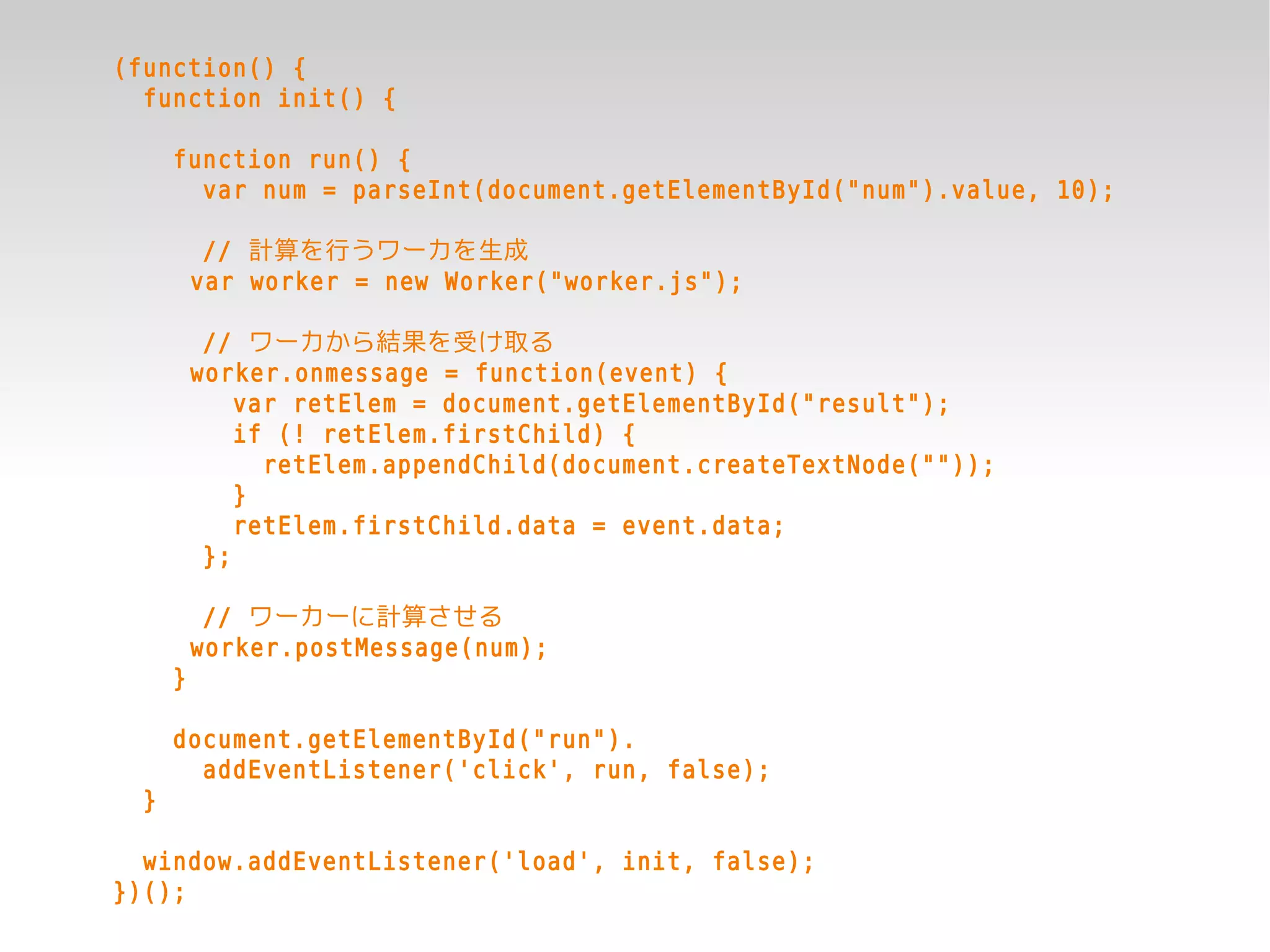 (function() {
  function init() {

      function run() {
        var num = parseInt(document.getElementById("num").value, 10);

           // 計算を行うワーカを生成
          var worker = new Worker("worker.js");

           // ワーカから結果を受け取る
          worker.onmessage = function(event) {
              var retElem = document.getElementById("result");
              if (! retElem.firstChild) {
                retElem.appendChild(document.createTextNode(""));
              }
              retElem.firstChild.data = event.data;
           };

           // ワーカーに計算させる
          worker.postMessage(num);
      }

      document.getElementById("run").
        addEventListener('click', run, false);
  }

  window.addEventListener('load', init, false);
})();
 