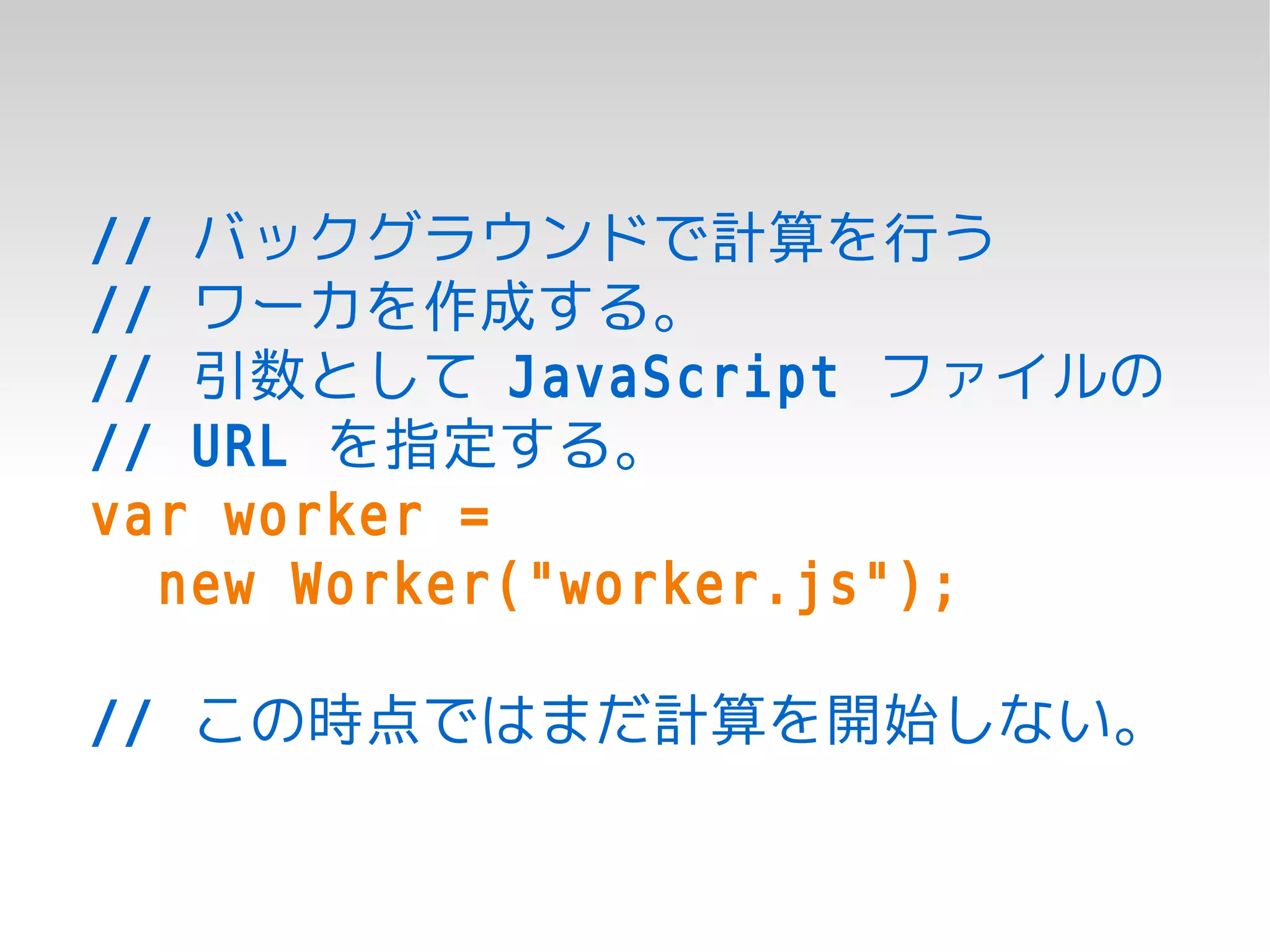 // バックグラウンドで計算を行う
// ワーカを作成する。
// 引数として JavaScript ファイルの
// URL を指定する。
var worker =
  new Worker("worker.js");

// この時点ではまだ計算を開始しない。
 