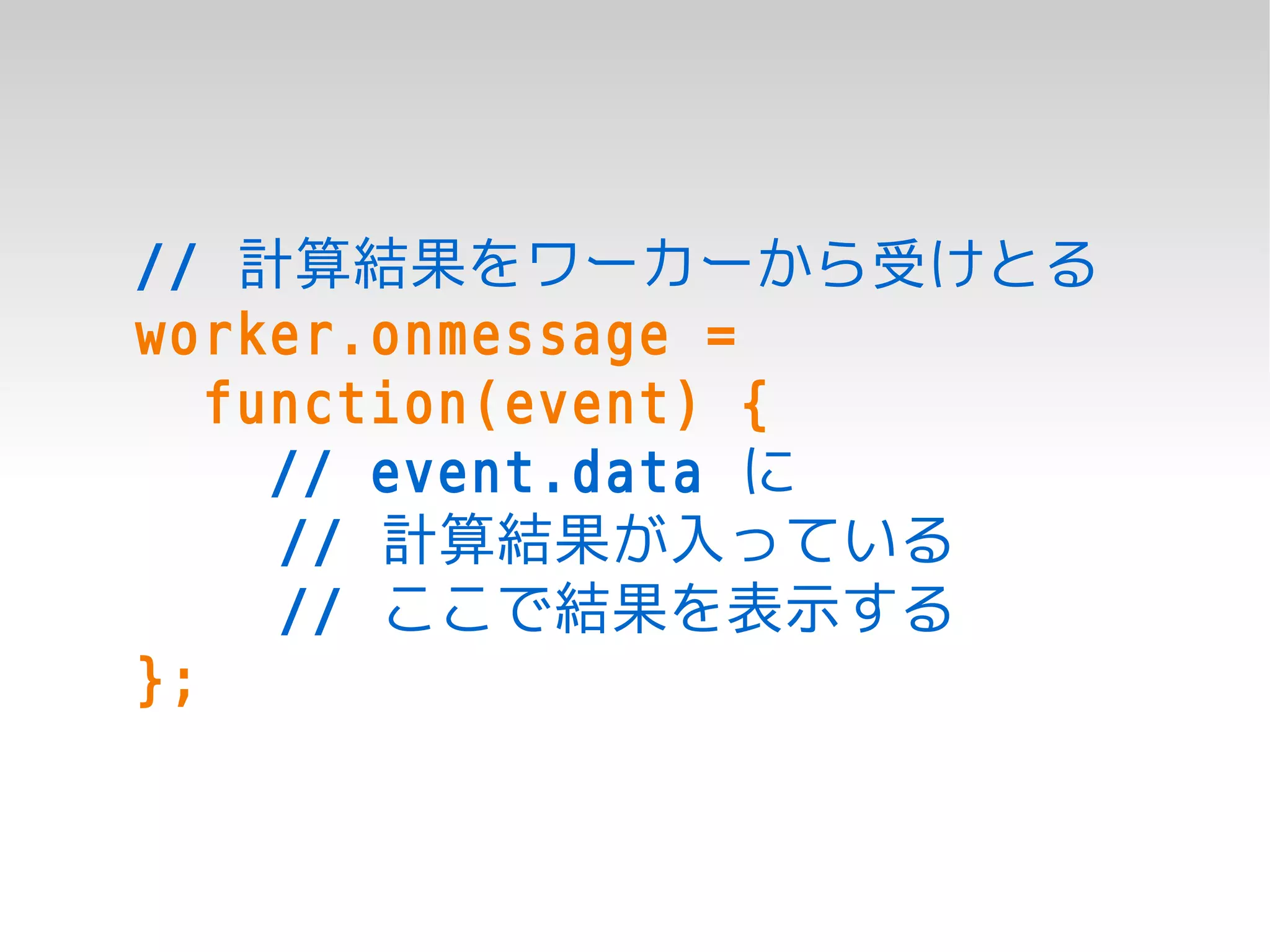 // 計算結果をワーカーから受けとる
worker.onmessage =
   function(event) {
     // event.data に
     // 計算結果が入っている
     // ここで結果を表示する
};
 