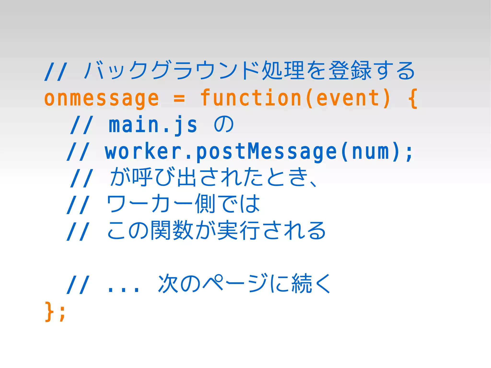 // バックグラウンド処理を登録する
onmessage = function(event) {
  // main.js の
  // worker.postMessage(num);
  // が呼び出されたとき、
  // ワーカー側では
  // この関数が実行される

  // ... 次のページに続く
};
 