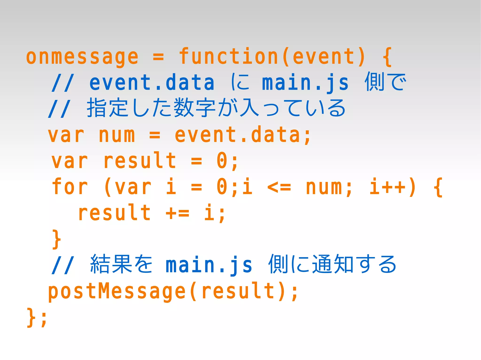 onmessage = function(event) {
   // event.data に main.js 側で
  // 指定した数字が入っている
  var num = event.data;
   var result = 0;
   for (var i = 0;i <= num; i++) {
     result += i;
   }
   // 結果を main.js 側に通知する
  postMessage(result);
};
 