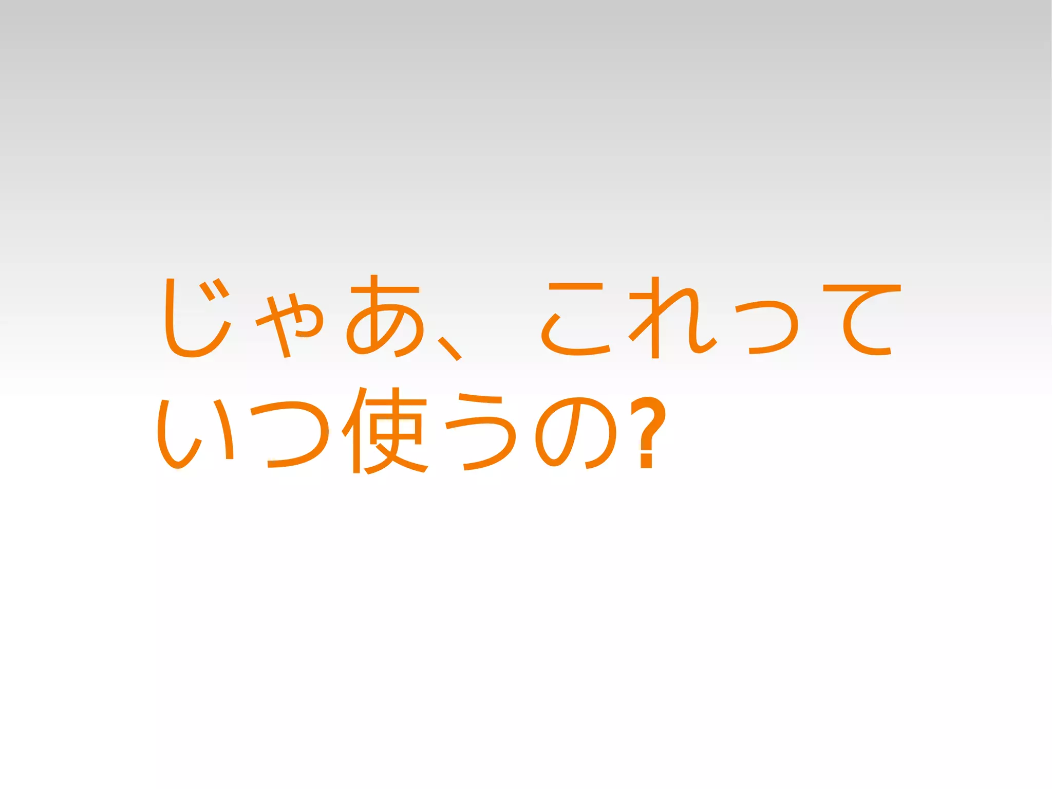じゃあ、これって
いつ使うの?
 