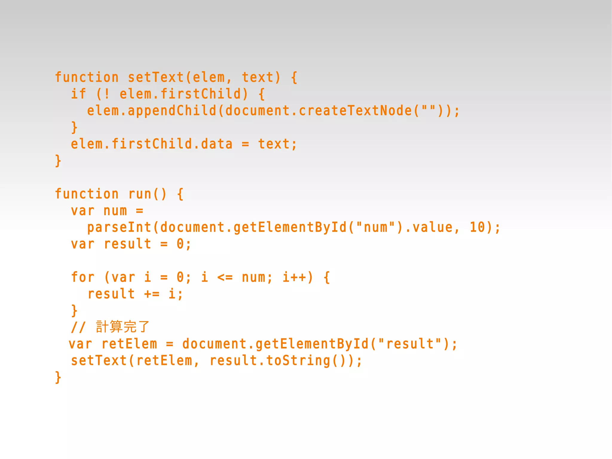 function setText(elem, text) {
  if (! elem.firstChild) {
    elem.appendChild(document.createTextNode(""));
  }
  elem.firstChild.data = text;
}

function run() {
  var num =
    parseInt(document.getElementById("num").value, 10);
  var result = 0;

    for (var i = 0; i <= num; i++) {
      result += i;
    }
    // 計算完了
    var retElem = document.getElementById("result");
    setText(retElem, result.toString());
}
 