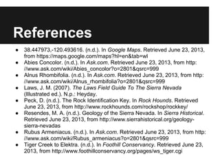 References
● 38.447973,-120.493616. (n.d.). In Google Maps. Retrieved June 23, 2013,
from https://maps.google.com/maps?hl=en&tab=wl
● Abies Concolor. (n.d.). In Ask.com. Retrieved June 23, 2013, from http:
//www.ask.com/wiki/Abies_concolor?o=2801&qsrc=/slideshow/try-2-23372291/23372291/999
● Alnus Rhombifolia. (n.d.). In Ask.com. Retrieved June 23, 2013, from http:
//www.ask.com/wiki/Alnus_rhombifolia?o=2801&qsrc=/slideshow/try-2-23372291/23372291/999
● Laws, J. M. (2007). The Laws Field Guide To The Sierra Nevada
(Illustrated ed.). N.p.: Heyday.
● Peck, D. (n.d.). The Rock Identification Key. In Rock Hounds. Retrieved
June 23, 2013, from http://www.rockhounds.com/rockshop/rockkey/
● Resendes, M. A. (n.d.). Geology of the Sierra Nevada. In Sierra Historical.
Retrieved June 23, 2013, from http://www.sierrahistorical.org/geology-
sierra-nevadas
● Rubus Armeniacus. (n.d.). In Ask.com. Retrieved June 23, 2013, from http:
//www.ask.com/wiki/Rubus_armeniacus?o=2801&qsrc=/slideshow/try-2-23372291/23372291/999
● Tiger Creek to Elektra. (n.d.). In Foothill Conservancy. Retrieved June 23,
2013, from http://www.foothillconservancy.org/pages/ws_tiger.cgi
 