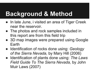 Background & Method
● In late June, i visited an area of Tiger Creek
near the reservoir.
● The photos and rock samples included in
this report are from this field trip
● 3D map images were prepared using Google
Earth
● Identification of rocks done using: Geology
of the Sierra Nevada, by Mary Hill (2006)
● Identification of plants done using: The Laws
Field Guide To The Sierra Nevada, by John
Muir Laws (2007)
 