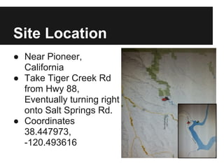 Site Location
● Near Pioneer,
California
● Take Tiger Creek Rd
from Hwy 88,
Eventually turning right
onto Salt Springs Rd.
● Coordinates
38.447973,
-120.493616
 