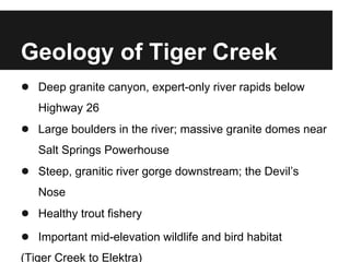 Geology of Tiger Creek
● Deep granite canyon, expert-only river rapids below
Highway 26
● Large boulders in the river; massive granite domes near
Salt Springs Powerhouse
● Steep, granitic river gorge downstream; the Devil’s
Nose
● Healthy trout fishery
● Important mid-elevation wildlife and bird habitat
(Tiger Creek to Elektra)
 