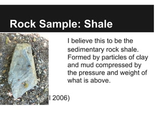 Rock Sample: Shale
I I believe this to be the
sedimentary rock shale.
Formed by particles of clay
and mud compressed by
the pressure and weight of
what is above.
(Peck, D)(Hill 2006)
 