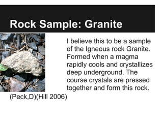 Rock Sample: Granite
I believe this to be a sample
of the Igneous rock Granite.
Formed when a magma
rapidly cools and crystallizes
deep underground. The
course crystals are pressed
together and form this rock.
(Peck,D)(Hill 2006)
 