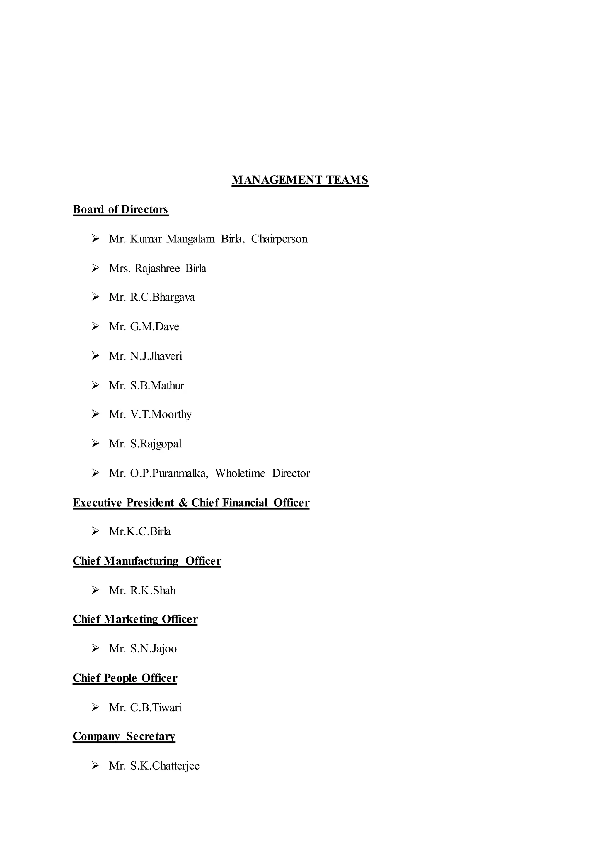 MANAGEMENT TEAMS
Board of Directors
 Mr. Kumar Mangalam Birla, Chairperson
 Mrs. Rajashree Birla
 Mr. R.C.Bhargava
 Mr. G.M.Dave
 Mr. N.J.Jhaveri
 Mr. S.B.Mathur
 Mr. V.T.Moorthy
 Mr. S.Rajgopal
 Mr. O.P.Puranmalka, Wholetime Director
Executive President & Chief Financial Officer
 Mr.K.C.Birla
Chief Manufacturing Officer
 Mr. R.K.Shah
Chief Marketing Officer
 Mr. S.N.Jajoo
Chief People Officer
 Mr. C.B.Tiwari
Company Secretary
 Mr. S.K.Chatterjee
 