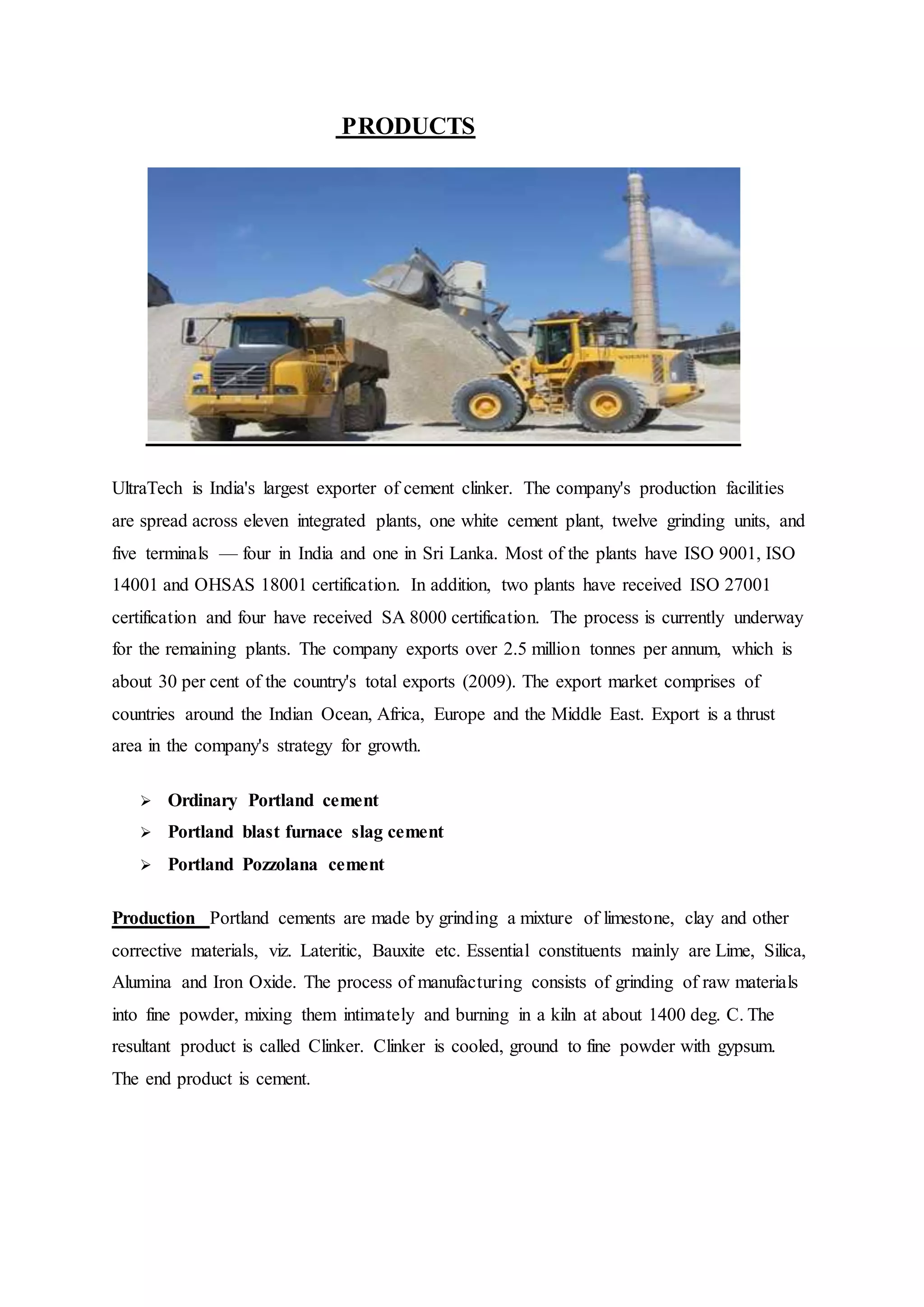 PRODUCTS
UltraTech is India's largest exporter of cement clinker. The company's production facilities
are spread across eleven integrated plants, one white cement plant, twelve grinding units, and
five terminals — four in India and one in Sri Lanka. Most of the plants have ISO 9001, ISO
14001 and OHSAS 18001 certification. In addition, two plants have received ISO 27001
certification and four have received SA 8000 certification. The process is currently underway
for the remaining plants. The company exports over 2.5 million tonnes per annum, which is
about 30 per cent of the country's total exports (2009). The export market comprises of
countries around the Indian Ocean, Africa, Europe and the Middle East. Export is a thrust
area in the company's strategy for growth.
 Ordinary Portland cement
 Portland blast furnace slag cement
 Portland Pozzolana cement
Production Portland cements are made by grinding a mixture of limestone, clay and other
corrective materials, viz. Lateritic, Bauxite etc. Essential constituents mainly are Lime, Silica,
Alumina and Iron Oxide. The process of manufacturing consists of grinding of raw materials
into fine powder, mixing them intimately and burning in a kiln at about 1400 deg. C. The
resultant product is called Clinker. Clinker is cooled, ground to fine powder with gypsum.
The end product is cement.
 