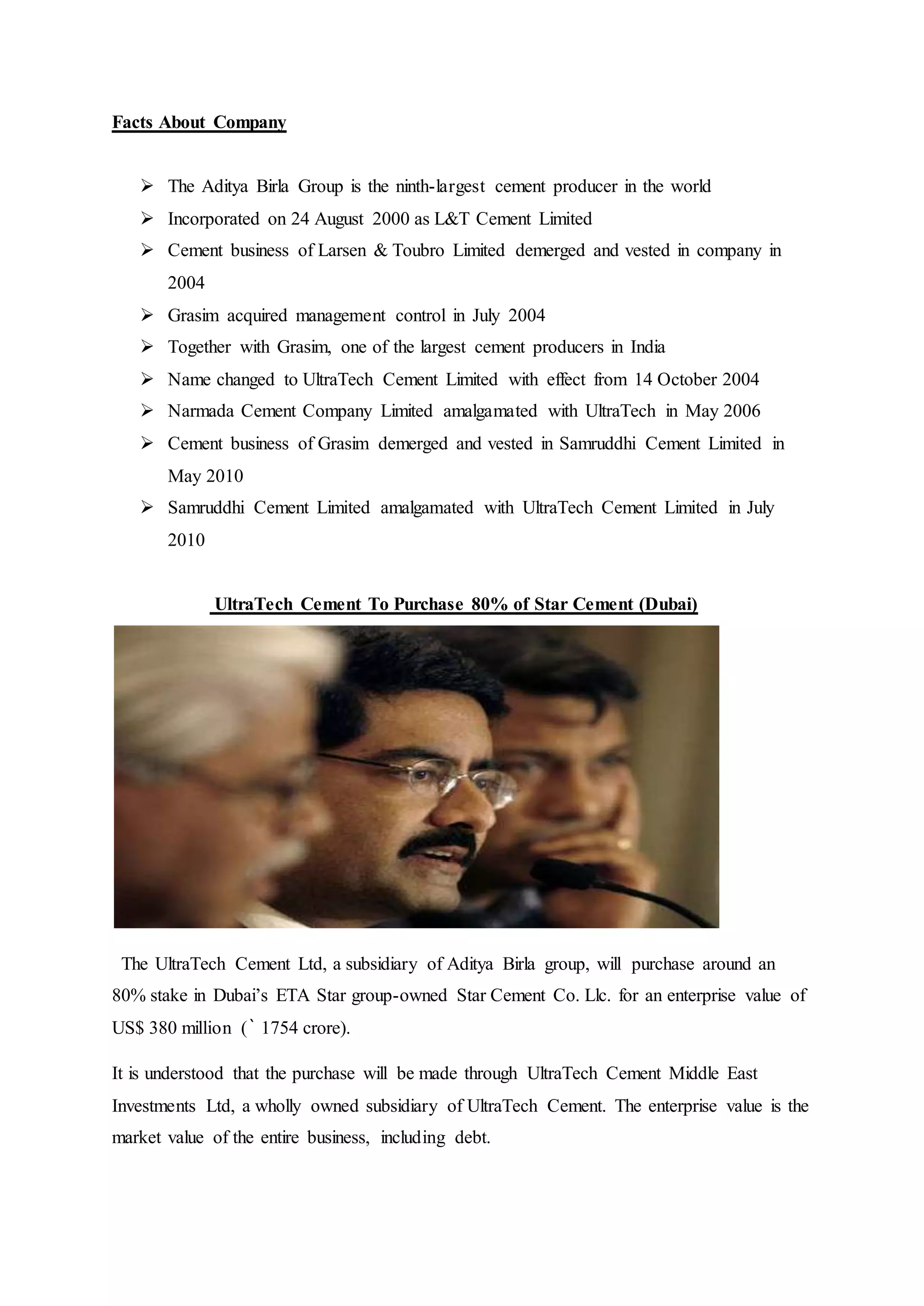 Facts About Company
 The Aditya Birla Group is the ninth-largest cement producer in the world
 Incorporated on 24 August 2000 as L&T Cement Limited
 Cement business of Larsen & Toubro Limited demerged and vested in company in
2004
 Grasim acquired management control in July 2004
 Together with Grasim, one of the largest cement producers in India
 Name changed to UltraTech Cement Limited with effect from 14 October 2004
 Narmada Cement Company Limited amalgamated with UltraTech in May 2006
 Cement business of Grasim demerged and vested in Samruddhi Cement Limited in
May 2010
 Samruddhi Cement Limited amalgamated with UltraTech Cement Limited in July
2010
UltraTech Cement To Purchase 80% of Star Cement (Dubai)
The UltraTech Cement Ltd, a subsidiary of Aditya Birla group, will purchase around an
80% stake in Dubai’s ETA Star group-owned Star Cement Co. Llc. for an enterprise value of
US$ 380 million (` 1754 crore).
It is understood that the purchase will be made through UltraTech Cement Middle East
Investments Ltd, a wholly owned subsidiary of UltraTech Cement. The enterprise value is the
market value of the entire business, including debt.
 