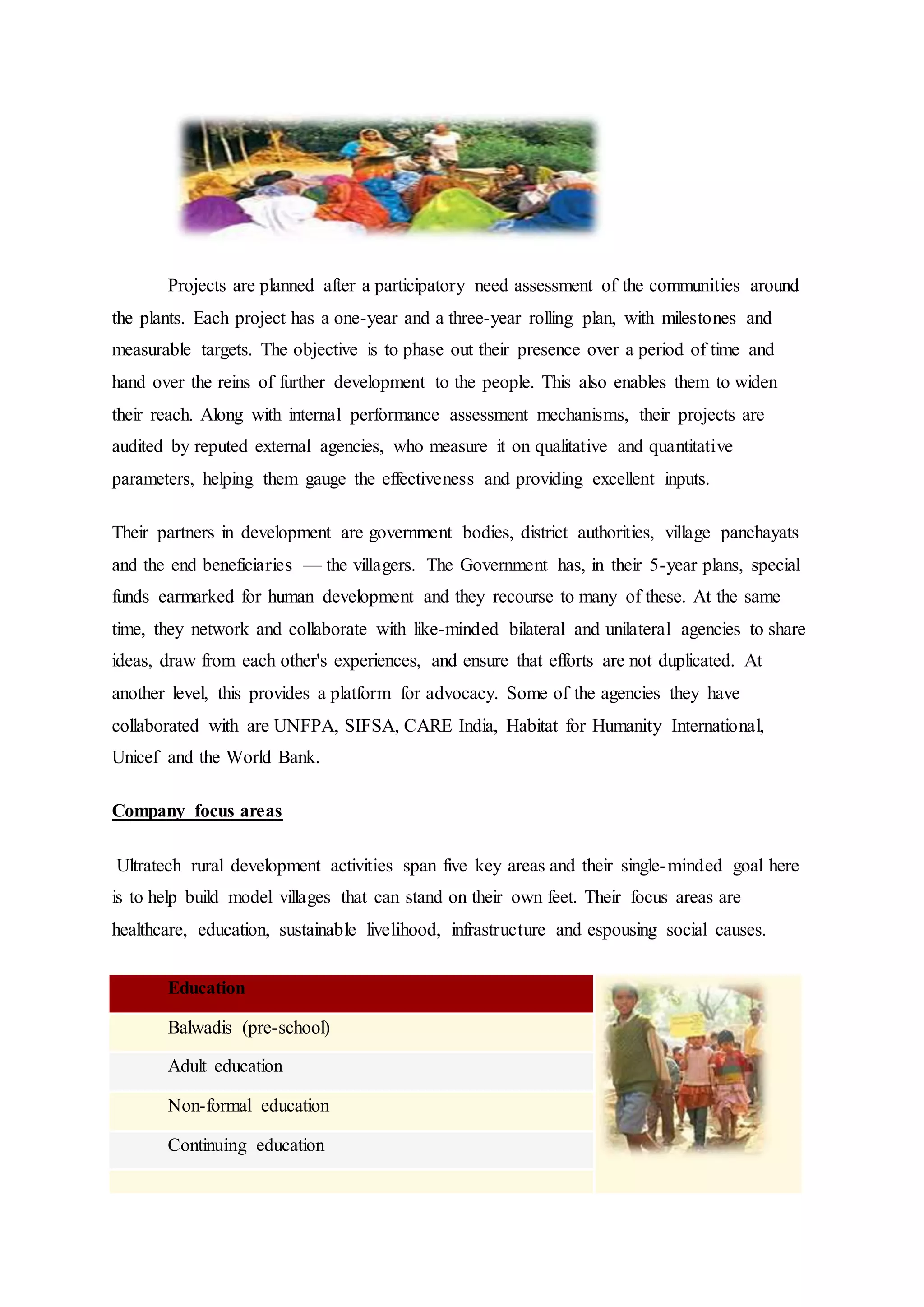 Projects are planned after a participatory need assessment of the communities around
the plants. Each project has a one-year and a three-year rolling plan, with milestones and
measurable targets. The objective is to phase out their presence over a period of time and
hand over the reins of further development to the people. This also enables them to widen
their reach. Along with internal performance assessment mechanisms, their projects are
audited by reputed external agencies, who measure it on qualitative and quantitative
parameters, helping them gauge the effectiveness and providing excellent inputs.
Their partners in development are government bodies, district authorities, village panchayats
and the end beneficiaries — the villagers. The Government has, in their 5-year plans, special
funds earmarked for human development and they recourse to many of these. At the same
time, they network and collaborate with like-minded bilateral and unilateral agencies to share
ideas, draw from each other's experiences, and ensure that efforts are not duplicated. At
another level, this provides a platform for advocacy. Some of the agencies they have
collaborated with are UNFPA, SIFSA, CARE India, Habitat for Humanity International,
Unicef and the World Bank.
Company focus areas
Ultratech rural development activities span five key areas and their single-minded goal here
is to help build model villages that can stand on their own feet. Their focus areas are
healthcare, education, sustainable livelihood, infrastructure and espousing social causes.
Education
Balwadis (pre-school)
Adult education
Non-formal education
Continuing education
 
