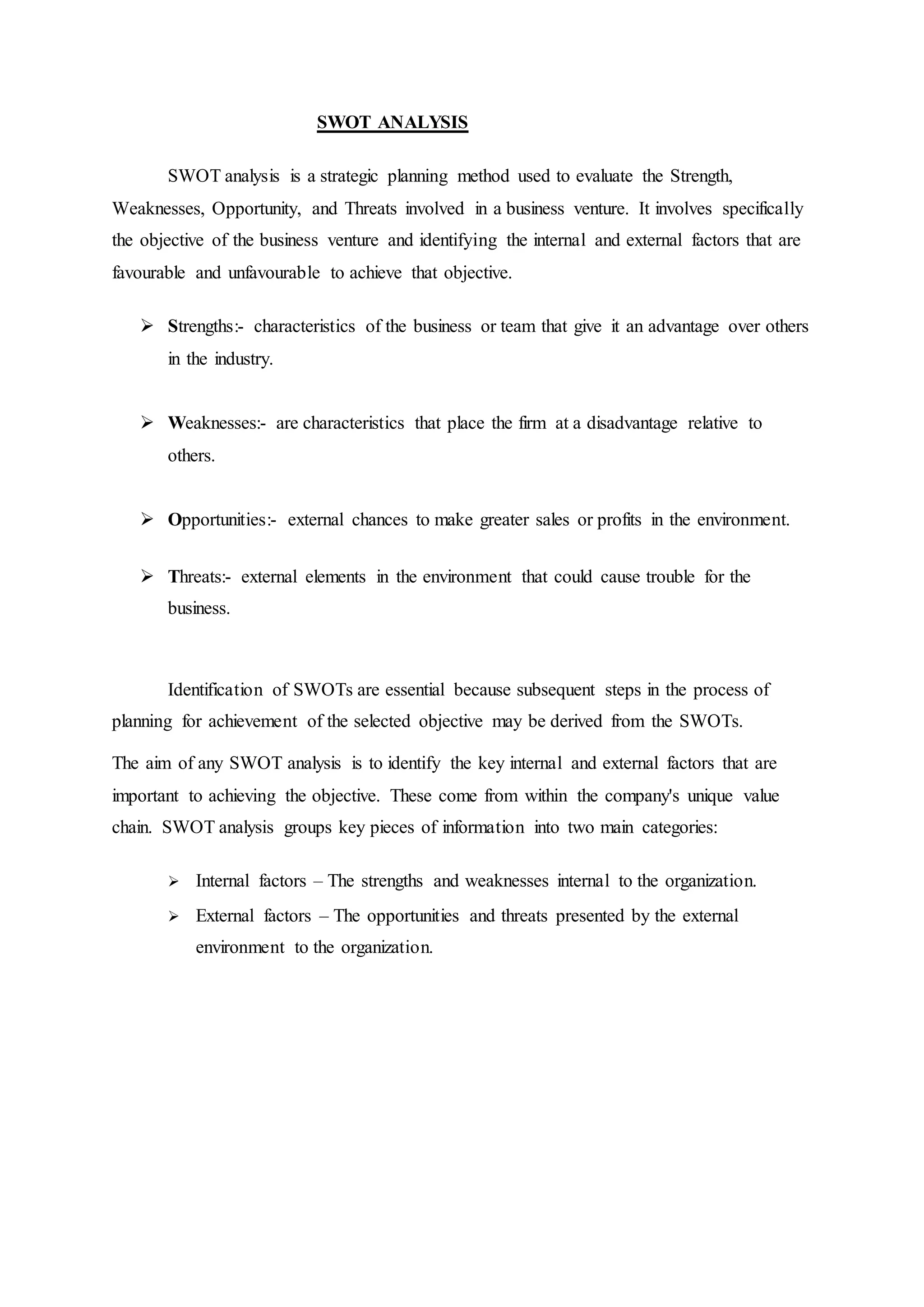 SWOT ANALYSIS
SWOT analysis is a strategic planning method used to evaluate the Strength,
Weaknesses, Opportunity, and Threats involved in a business venture. It involves specifically
the objective of the business venture and identifying the internal and external factors that are
favourable and unfavourable to achieve that objective.
 Strengths:- characteristics of the business or team that give it an advantage over others
in the industry.
 Weaknesses:- are characteristics that place the firm at a disadvantage relative to
others.
 Opportunities:- external chances to make greater sales or profits in the environment.
 Threats:- external elements in the environment that could cause trouble for the
business.
Identification of SWOTs are essential because subsequent steps in the process of
planning for achievement of the selected objective may be derived from the SWOTs.
The aim of any SWOT analysis is to identify the key internal and external factors that are
important to achieving the objective. These come from within the company's unique value
chain. SWOT analysis groups key pieces of information into two main categories:
 Internal factors – The strengths and weaknesses internal to the organization.
 External factors – The opportunities and threats presented by the external
environment to the organization.
 