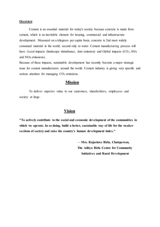 Overview
Cement is an essential material for today's society because concrete is made from
cement, which is an inevitable element for housing, commercial and infrastructure
development. Measured on a kilogram per capita basis, concrete is 2nd most widely
consumed material in the world, second only to water. Cement manufacturing process will
have -Local impacts (landscape disturbance, dust emission) and Global impacts (CO2, SOx
and NOx emissions).
Because of these impacts, sustainable development has recently become a major strategic
issue for cement manufacturers around the world. Cement industry is giving very specific and
serious attention for managing CO2 emissions.
Mission
To deliver superior value to our customers, shareholders, employees and
society at large.
Vision
"To actively contribute to the social and economic development of the communities in
which we operate. In so doing, build a better, sustainable way of life for the weaker
sections of society and raise the country's human development index."
— Mrs. Rajashree Birla, Chairperson,
The Aditya Birla Centre for Community
Initiatives and Rural Development
 