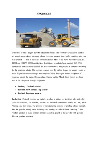 PRODUCTS
UltraTech is India's largest exporter of cement clinker. The company's production facilities
are spread across eleven integrated plants, one white cement plant, twelve grinding units, and
five terminals — four in India and one in Sri Lanka. Most of the plants have ISO 9001, ISO
14001 and OHSAS 18001 certification. In addition, two plants have received ISO 27001
certification and four have received SA 8000 certification. The process is currently underway
for the remaining plants. The company exports over 2.5 million tonnes per annum, which is
about 30 per cent of the country's total exports (2009). The export market comprises of
countries around the Indian Ocean, Africa, Europe and the Middle East. Export is a thrust
area in the company's strategy for growth.
 Ordinary Portland cement
 Portland blast furnace slag cement
 Portland Pozzolana cement
Production Portland cements are made by grinding a mixture of limestone, clay and other
corrective materials, viz. Lateritic, Bauxite etc. Essential constituents mainly are Lime, Silica,
Alumina and Iron Oxide. The process of manufacturing consists of grinding of raw materials
into fine powder, mixing them intimately and burning in a kiln at about 1400 deg. C. The
resultant product is called Clinker. Clinker is cooled, ground to fine powder with gypsum.
The end product is cement.
 