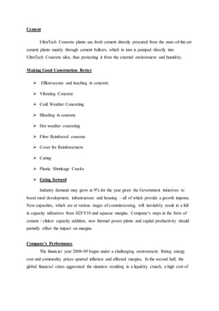 Cement
UltraTech Concrete plants use fresh cement directly procured from the state-of-the-art
cement plants mainly through cement bulkers, which in turn is pumped directly into
UltraTech Concrete silos, thus protecting it from the external environment and humidity.
Making Good Construction Better
 Efflorescense and leaching in concrete
 Vibrating Concrete
 Cold Weather Concreting
 Bleeding in concrete
 Hot weather concreting
 Fibre Reinforced concrete
 Cover for Reinforcement
 Curing
 Plastic Shrinkage Cracks
 Going forward
Industry demand may grow at 9% for the year given the Government initiatives to
boost rural development, infrastructure and housing – all of which provide a growth impetus.
New capacities, which are at various stages of commissioning, will inevitably result in a fall
in capacity utilization from H2FY10 and squeeze margins. Company’s steps in the form of
cement / clinker capacity addition, new thermal power plants and capital productivity should
partially offset the impact on margins.
Company’s Performance
The financial year 2008-09 began under a challenging environment. Rising energy
cost and commodity prices spurred inflation and affected margins. In the second half, the
global financial crises aggravated the situation resulting in a liquidity crunch, a high cost of
 