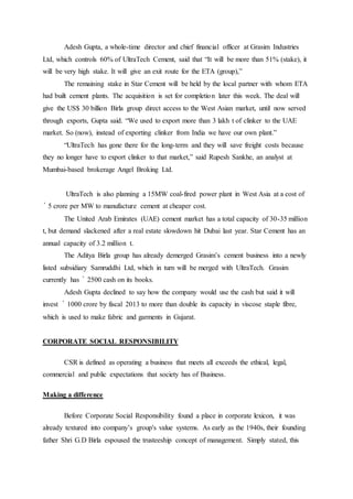 Adesh Gupta, a whole-time director and chief financial officer at Grasim Industries
Ltd, which controls 60% of UltraTech Cement, said that “It will be more than 51% (stake), it
will be very high stake. It will give an exit route for the ETA (group),”
The remaining stake in Star Cement will be held by the local partner with whom ETA
had built cement plants. The acquisition is set for completion later this week. The deal will
give the US$ 30 billion Birla group direct access to the West Asian market, until now served
through exports, Gupta said. “We used to export more than 3 lakh t of clinker to the UAE
market. So (now), instead of exporting clinker from India we have our own plant.”
“UltraTech has gone there for the long-term and they will save freight costs because
they no longer have to export clinker to that market,” said Rupesh Sankhe, an analyst at
Mumbai-based brokerage Angel Broking Ltd.
UltraTech is also planning a 15MW coal-fired power plant in West Asia at a cost of
` 5 crore per MW to manufacture cement at cheaper cost.
The United Arab Emirates (UAE) cement market has a total capacity of 30-35 million
t, but demand slackened after a real estate slowdown hit Dubai last year. Star Cement has an
annual capacity of 3.2 million t.
The Aditya Birla group has already demerged Grasim’s cement business into a newly
listed subsidiary Samruddhi Ltd, which in turn will be merged with UltraTech. Grasim
currently has ` 2500 cash on its books.
Adesh Gupta declined to say how the company would use the cash but said it will
invest ` 1000 crore by fiscal 2013 to more than double its capacity in viscose staple fibre,
which is used to make fabric and garments in Gujarat.
CORPORATE SOCIAL RESPONSIBILITY
CSR is defined as operating a business that meets all exceeds the ethical, legal,
commercial and public expectations that society has of Business.
Making a difference
Before Corporate Social Responsibility found a place in corporate lexicon, it was
already textured into company’s group's value systems. As early as the 1940s, their founding
father Shri G.D Birla espoused the trusteeship concept of management. Simply stated, this
 
