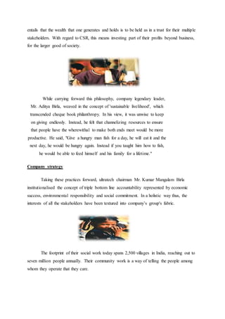 entails that the wealth that one generates and holds is to be held as in a trust for their multiple
stakeholders. With regard to CSR, this means investing part of their profits beyond business,
for the larger good of society.
While carrying forward this philosophy, company legendary leader,
Mr. Aditya Birla, weaved in the concept of 'sustainable livelihood', which
transcended cheque book philanthropy. In his view, it was unwise to keep
on giving endlessly. Instead, he felt that channelizing resources to ensure
that people have the wherewithal to make both ends meet would be more
productive. He said, "Give a hungry man fish for a day, he will eat it and the
next day, he would be hungry again. Instead if you taught him how to fish,
he would be able to feed himself and his family for a lifetime."
Company strategy
Taking these practices forward, ultratech chairman Mr. Kumar Mangalam Birla
institutionalised the concept of triple bottom line accountability represented by economic
success, environmental responsibility and social commitment. In a holistic way thus, the
interests of all the stakeholders have been textured into company’s group's fabric.
The footprint of their social work today spans 2,500 villages in India, reaching out to
seven million people annually. Their community work is a way of telling the people among
whom they operate that they care.
 