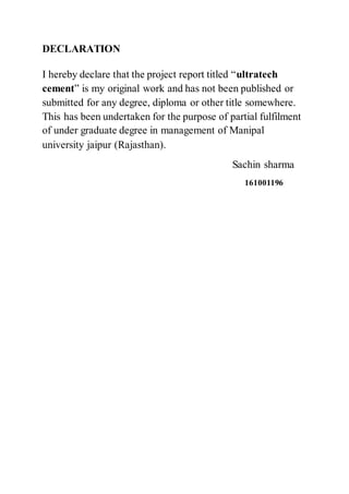 DECLARATION
I hereby declare that the project report titled “ultratech
cement” is my original work and has not been published or
submitted for any degree, diploma or other title somewhere.
This has been undertaken for the purpose of partial fulfilment
of under graduate degree in management of Manipal
university jaipur (Rajasthan).
Sachin sharma
161001196
 