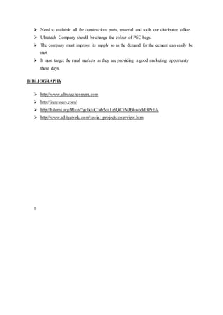  Need to available all the construction parts, material and tools our distributor office.
 Ultratech Company should be change the colour of PSC bags.
 The company must improve its supply so as the demand for the cement can easily be
met.
 It must target the rural markets as they are providing a good marketing opportunity
these days.
BIBLIOGRAPHY
 http://www.ultratechcement.com
 http://in.reuters.com/
 http://bilumi.org/Main/?gclid=CIub5da1z6QCFVJB6woddHPrEA
 http://www.adityabirla.com/social_projects/overview.htm
1
 
