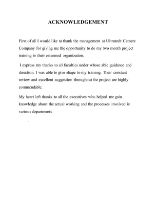 ACKNOWLEDGEMENT
First of all I would like to thank the management at Ultratech Cement
Company for giving me the opportunity to do my two month project
training in their esteemed organization.
I express my thanks to all faculties under whose able guidance and
direction. I was able to give shape to my training. Their constant
review and excellent suggestion throughout the project are highly
commendable.
My heart left thanks to all the executives who helped me gain
knowledge about the actual working and the processes involved in
various departments
.
 