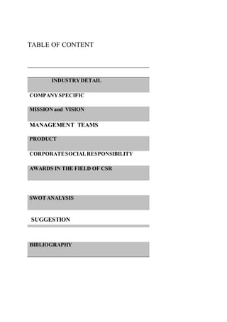 TABLE OF CONTENT
INDUSTRYDETAIL
COMPANYSPECIFIC
MISSION and VISION
MANAGEMENT TEAMS
PRODUCT
CORPORATESOCIALRESPONSIBILITY
AWARDS IN THE FIELD OF CSR
SWOT ANALYSIS
SUGGESTION
BIBLIOGRAPHY
 