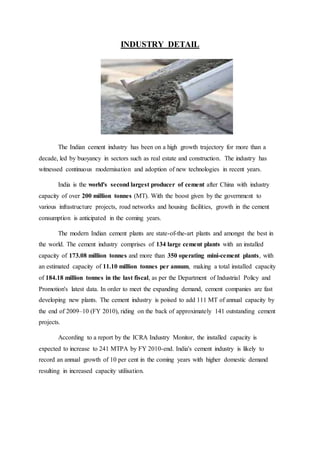 INDUSTRY DETAIL
The Indian cement industry has been on a high growth trajectory for more than a
decade, led by buoyancy in sectors such as real estate and construction. The industry has
witnessed continuous modernisation and adoption of new technologies in recent years.
India is the world's second largest producer of cement after China with industry
capacity of over 200 million tonnes (MT). With the boost given by the government to
various infrastructure projects, road networks and housing facilities, growth in the cement
consumption is anticipated in the coming years.
The modern Indian cement plants are state-of-the-art plants and amongst the best in
the world. The cement industry comprises of 134 large cement plants with an installed
capacity of 173.08 million tonnes and more than 350 operating mini-cement plants, with
an estimated capacity of 11.10 million tonnes per annum, making a total installed capacity
of 184.18 million tonnes in the last fiscal, as per the Department of Industrial Policy and
Promotion's latest data. In order to meet the expanding demand, cement companies are fast
developing new plants. The cement industry is poised to add 111 MT of annual capacity by
the end of 2009–10 (FY 2010), riding on the back of approximately 141 outstanding cement
projects.
According to a report by the ICRA Industry Monitor, the installed capacity is
expected to increase to 241 MTPA by FY 2010-end. India's cement industry is likely to
record an annual growth of 10 per cent in the coming years with higher domestic demand
resulting in increased capacity utilisation.
 