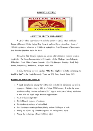 COMPANY SPECIFIC
ABOUT THE ADITYA BIRLA GROUP
A US $24 billion corporation with a market capital of US $23 billion and in the
League of Fortune 500, the Aditya Birla Group is anchored by an extraordinary force of
100,000 employees, belonging to 25 different nationalities. Over 50 per cent of its revenues
flow from its operations across the world
The Aditya Birla Group’s products and services offer distinctive customer solutions
worldwide. The Group has operations in 20 countries - India, Thailand, Laos, Indonesia,
Philippines, Egypt, China, Canada, Australia, USA, UK, Germany, Hungary, Brazil, Italy,
France, Luxembourg, Switzerland, Malaysia and Korea.
In India, the Group has been adjudged “The Best Employer in India and among the
top 20 in Asia” by the Hewitt-Economic Times and Wall Street Journal Study 2007.
Globally the Aditya Birla Group is-
 A metals powerhouse, among the world’s most cost-efficient aluminium and copper
producers. Hindalco, from its fold, is a Fortune 500 Company. It is also the largest
aluminium rolling company and one of the 3 biggest producers of primary aluminium
in Asia, with the largest single location copper smelter
 No. 1 in viscose staple fibre
 The 3rd largest producer of insulators
 The 4th largest producer of carbon black
 The 11th largest cement producer globally and the 2nd largest in India
 Among the world’s top 15 BPO companies and among India’s top 3
 Among the best energy efficient fertilisers plants
 