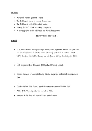 In India-
 A premier branded garments player
 The 2nd largest player in viscose filament yarn
 The 2nd largest in the Chlor-alkali sector
 Among the top 5 mobile telephony companies
 A leading player in Life Insurance and Asset Management.
ULTRATECH CEMENT
History
 ECC was conceived as Engineering Construction Corporation Limited in April 1944
and was incorporated as wholly owned subsidiary of Larsen & Toubro Limited.
L&T's founders Mr. Holck - Larsen and Mr. Toubro laid the foundation for ECC.
 ECC incorporated on 24 August 2000 as L&T Cement Limited
 Cement business of Larsen & Toubro Limited demerged and vested in company in
2004
 Grasim (Aditya Birla Group) acquired management control in July 2004
 Aditya Birla Cement production started in 1998.
 Turnover in the financial year 2003 was Rs 4626 crore.
 