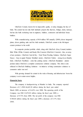 UltraTech Cement, known for its impeccable quality, is today changing the face of
India. The cement has not only built landmark projects like flyovers, bridges, dams, runways,
but has also built everlasting trust in engineers, builders, contractors and individual house
builders.
With a manufacturing capacity of 48.8 million MT annually (2009), eleven integrated
plants, eleven grinding units and five bulk terminals, UltraTech cement is the 8th largest
cement producer in the world.
Its composite product portfolio which, along with UltraTech (Grey Cement) includes
Birla White (White Cement) and Ready Mix Concrete (UltraTech Concrete). Also, an array
of new products - UltraTech Seal & Dry – Total Water Proofing Solution, UltraTech Super
Stucco – Easy to apply Polymer Modified mortar , UltraTech Nubric – strong & eco friendly
brick , UltraTech FixoBlock – extra fine jointing mortar , UltraTech Readiplast – plaster
product makes UltraTech a complete construction solutions company. This ethos is also
reflected in UltraTech Building Solutions – its initiative to bring construction solutions to
consumers under one roof.
With growing demand for cement in the wake of housing and infrastructure boom the
company is set to attain newer heights.
Financial facts
The company is headquartering at Mumbai in India. The company reported
Revenues of (`) INR 66,643.30 million during the fiscal year ended
March 2009, an increase of 16.43% over 2008. The operating profit of the
Company was INR 13,678.20 million during the fiscal year 2009, a
Decrease of 9.73% from 2008. The net profit of the company was INR
9,780.60 million during the fiscal year 2009, a decrease of 3.17% from
2008.
 