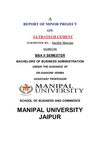 A
REPORT OF MINOR PROJECT
ON
ULTRATECH CEMENT
SUBMITTED BY: - Sachin Sharma
161001196
BBA II SEMESTER
BACHELORS OF BUSINESS ADMINISTRATION
UNDER THE GUIDANCE OF
DR.SUHASINI VERMA
ASSISTANT PROFESSOR
SCHOOL OF BUSINESS AND COMMERCE
MANIPAL UNIVERSITY
JAIPUR
 