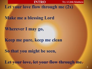 Let your love flow through me (2x)
Make me a blessing Lord
Wherever I may go,
Keep me pure, keep me clean
So that you might be seen,
Let your love, let your flow through me.
Try A Little Kindness
3
INTRO
 