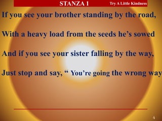 If you see your brother standing by the road,
With a heavy load from the seeds he’s sowed
And if you see your sister falling by the way,
Just stop and say, “ You’re going the wrong way.
Try A Little Kindness
4
STANZA 1
 