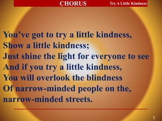 You’ve got to try a little kindness,
Show a little kindness;
Just shine the light for everyone to see
And if you try a little kindness,
You will overlook the blindness
Of narrow-minded people on the,
narrow-minded streets.
Try A Little Kindness
5
CHORUS
 