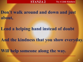 Don’t walk around and down and just
about,
Lend a helping hand instead of doubt
And the kindness that you show everyday,
Will help someone along the way.
Try A Little Kindness
6
STANZA 2
 