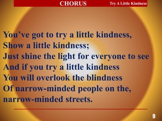You’ve got to try a little kindness,
Show a little kindness;
Just shine the light for everyone to see
And if you try a little kindness
You will overlook the blindness
Of narrow-minded people on the,
narrow-minded streets.
Try A Little Kindness
9
CHORUS
 