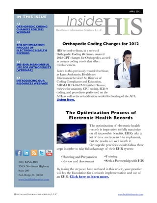 APRIL 2012




                                              Inside
  IN THIS ISSUE
  1.1
  ORTHOPEDIC CODING
  CHANGES FOR 2012
  WEBINAR


  1.2
  THE OPTIMIZATION                        Orthopedic Coding Changes for 2012
  PROCESS OF
  ELECTRONIC HEALTH                   HIS' second webinar, in a series of
  RECORDS                             Orthopedic Coding Webinars, covered
                                      2012 CPT changes for Orthopedics, as well
  2.3                                 as current coding trends that affect
  SRS-EHR: MEANINGFUL                 reimbursement.
  USE FOR ORTHOPEDISTS
  [WEBINAR]                           Listen to this previously recorded webinar,
                                      as Lynn Anderanin, Healthcare
  2.4                                 Information Services' Sr. Director of
  INTRODUCING OUR:                    Coding Compliance and Education,
  RESOURCES WEBPAGE
                                      AHIMA ICD-10-CM Certiﬁed Trainer,
                                      reviews the anatomy, CPT coding, ICD-9
                                      coding, and procedures performed on the
                                      ACL as well as the rehabilitation needed for healing of the ACL.
                                      Listen Now.



                                             The Optimization Process of
                                              Electronic Health Records
                                                                 The optimization of electronic health
                                                                 records is imperative to fully maximize
                                                                 on all its possible beneﬁts. EHRs take a
                                                                 lot of time and research to implement,
                                                                 but the results are well worth it.
                                                                 Orthopedic practices should follow these
                                      steps in order to take full advantage of their EHR system:
  F          I      R    T     Y
                                          •Planning and Preparation         •Training
        (855) RING-HIS                    •Review and Assessment            •Seek a Partnership with HIS
        350 S. Northwest Highway
        Suite 200
                                      By taking the steps we have outlined in this article, your practice
                                      will lay the foundation for a smooth implementation and use of
        Park Ridge, IL 60068
                                      an EHR. Click here to learn more.
        www.healthinfoservice.com




HEALTHCARE INFORMATION SERVICES, L.L.C	                                                www.healthinfoservice.com
 