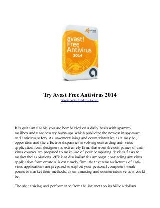Try Avast Free Antivirus 2014
www.download1024.com

It is quite attainable you are bombarded on a daily basis with spammy
mailbox and unnecessary burst-ups which publicize the newest in spy-ware
and antivirus safety. As un-entertaining and counterintuitive as it may be,
opposition and the effective disparities involving contending anti-virus
application form designers is extremely firm, that even the companies of antivirus courses are prepared to make use of your computing devices flaws to
market their solutions. efficient dissimilarities amongst contending antivirus
application form creators is extremely firm, that even manufactures of antivirus applications are prepared to exploit your personal computers weak
points to market their methods, as un-amusing and counterintuitive as it could
be.
The sheer sizing and performance from the internet too its billion dollars

 
