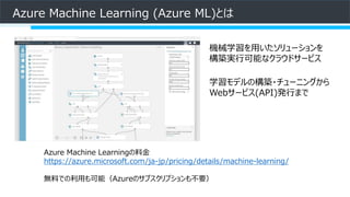 Azure Machine Learning (Azure ML)とは
機械学習を用いたソリューションを
構築実行可能なクラウドサービス
学習モデルの構築・チューニングから
Webサービス(API)発行まで
Azure Machine Learningの料金
https://azure.microsoft.com/ja-jp/pricing/details/machine-learning/
無料での利用も可能（Azureのサブスクリプションも不要）
 