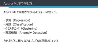 Azure MLでできること
Azure MLで用意されているモジュールのカテゴリ
• 予測（Regression）
• 分類（Classification）
• クラスタリング（Clustering）
• 異常検知（Anomaly Detection）
カテゴリごとに様々なアルゴリズムが用意されている
 