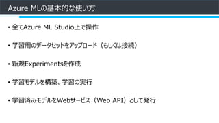 Azure MLの基本的な使い方
• 全てAzure ML Studio上で操作
• 学習用のデータセットをアップロード（もしくは接続）
• 新規Experimentsを作成
• 学習モデルを構築、学習の実行
• 学習済みモデルをWebサービス（Web API）として発行
 