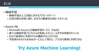 まとめ
• 機械学習
• 機械学習は人工知能に対するアプローチの一つ
• 応用分野は多岐に渡り、近年その重要性も高まってきている
• Azure ML
• Microsoft Azure上の機械学習サービス（PaaS）
• 様々な機械学習アルゴリズムを実装したモジュールが予め用意されている
• GUIで直感的に学習モデルを構築することができる
• 学習済みのモデルをWebサービスとして発行し、アプリから簡単に利用できる
Try Azure Machine Learning!
 