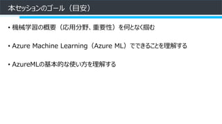本セッションのゴール（目安）
• 機械学習の概要（応用分野、重要性）を何となく掴む
• Azure Machine Learning（Azure ML）でできることを理解する
• AzureMLの基本的な使い方を理解する
 