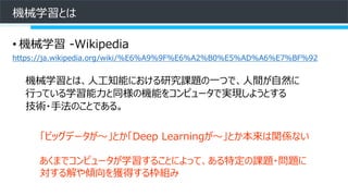 機械学習とは
• 機械学習 -Wikipedia
https://ja.wikipedia.org/wiki/%E6%A9%9F%E6%A2%B0%E5%AD%A6%E7%BF%92
機械学習とは、人工知能における研究課題の一つで、人間が自然に
行っている学習能力と同様の機能をコンピュータで実現しようとする
技術・手法のことである。
「ビッグデータが～」とか「Deep Learningが～」とか本来は関係ない
あくまでコンピュータが学習することによって、ある特定の課題・問題に
対する解や傾向を獲得する枠組み
 