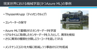現実世界における機械学習(かつAzure ML)の事例
• ThyssenKrupp（ティッセンクルップ）
• エレベーターの保守
• Azure MLで蓄積されたセンサーデータを学習
• リアルタイムに取得したセンサーデータを入力として、異常を検知
• さらに異常の種類を分類しエラーコードを返してくれる
• メンテナンスコストを大幅に削減しつつ事故のリスクを低減
 