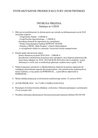 STOWARZYSZENIE PROMOCJI KULTURY ZIEMI PIEŃSKIEJ



                             TRYBUNA PREZESA
                               biuletyn nr 1/2010

1. Miło jest mi poinformować Ŝe złoŜone przez nas wnioski na dofinansowanie na rok 2010
   otrzymały wsparcie :
       - Urząd Gminy Pieñsk – 9.500,00 zł
       - Urząd Powiatu Zgorzeleckiego – 1.500,00 zł
       poszukuję chetnych do zapoznania się z projektami :
       - Polsko-Amerykańskiej Fundacji RÓWNAĆ SZANSE
       - Projekty z PROW „Małe Projekty” z Borów Dolnośląskich
        w szczególności chodzi tu o pomysły i oczywiście trochę zaangaŜowania

2. Projekt opieki nad skwerem zabaw:
       pomoc finansowa na dzień 20.03.2010 - 2.000,00 zł
       poszukiwani wolontariusze do pomocy przy sprzątaniu i przy Imprezie plenerowej dla
       dzieci która odbędzie sie 30.05. 2010 lub 06.06.2010 oba te dni to niedziele- więcej
       informacji w tvn24, oraz co niedziela po głównym wydaniu mszy o godz. 11.00

3. Nadal trwają prace remontowe w Qlturkombinacie chętnych do pomocy zapraszam do
   współpracy przewidziane nagrody dla przodowników, oraz portretowanie zasłuŜonych na
   naszej Trybunie..a więc pytam się POMOśECIE,... a prawidłowa odpowiedź to
   POMOśEMY...

4. MoŜna składać propozycje co do koncertu urodzinowego termin: 12 czerwca 2010 r.

5. ALTER PIKNIK 2010 – 16-17 LIPCA śARKĄ NAD NYSĄ

6. Pamiętajcie do końca kwietnia składamy rozliczenia z fiskusem pamiętajcie o przekazaniu
   1% na szczytne cele!

7. Wszelkie informacje udziela prezes Stowarzyszenia pod numerem telefonu 502 656 920
 